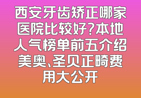 西安牙齿矫正哪家医院比较好？本地人气榜单前五介绍美奥、圣贝正畸费用大公开