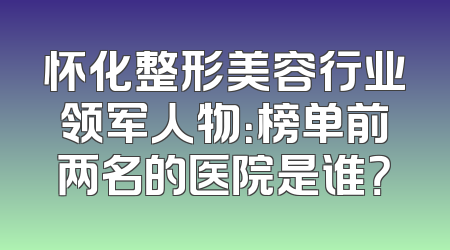 怀化整形美容行业领军人物：榜单前两名的医院是谁？