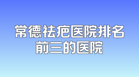 常德祛疤医院排名前三的医院