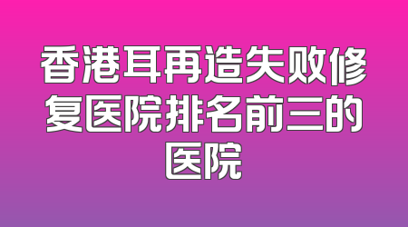 香港耳再造失败修复医院排名前三的医院
