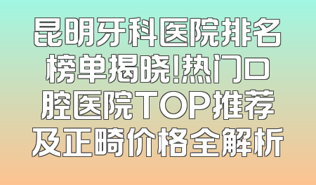 昆明牙科医院排名榜单揭晓！热门口腔医院TOP推荐及正畸价格全解析