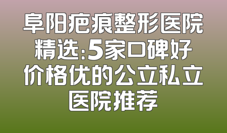 阜阳疤痕整形医院精选：5家口碑好价格优的公立私立医院推荐