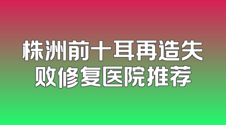 株洲前十耳再造失败修复医院推荐