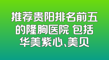推荐贵阳排名前五的隆胸医院 包括华美紫心、美贝