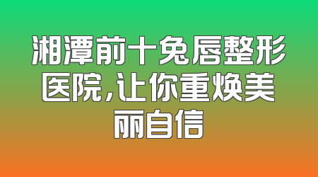 湘潭前十兔唇整形医院，让你重焕美丽自信