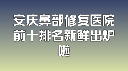 安庆鼻部修复医院前十排名新鲜出炉啦