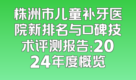 株洲市儿童补牙医院新排名与口碑技术评测报告：2024年度概览
