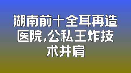 湖南前十全耳再造医院，公私王炸技术并肩