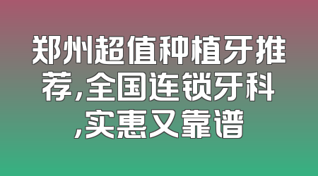 郑州超值种植牙推荐，全国连锁牙科，实惠又靠谱