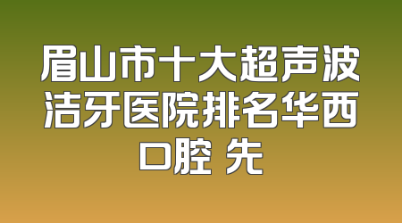 眉山市十大超声波洁牙医院排名华西口腔領先