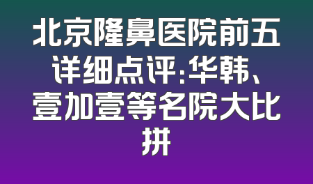 北京隆鼻医院前五详细点评：华韩、壹加壹等名院大比拼