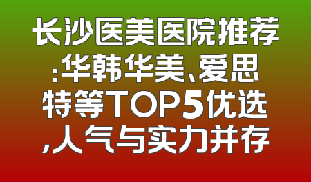 长沙医美医院推荐：华韩华美、爱思特等TOP5优选，人气与实力并存