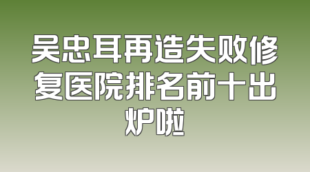 吴忠耳再造失败修复医院排名前十出炉啦