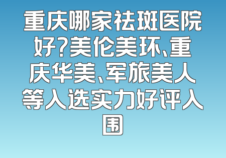 重庆哪家祛斑医院好？美伦美环、重庆华美、军旅美人等入选实力好评入围
