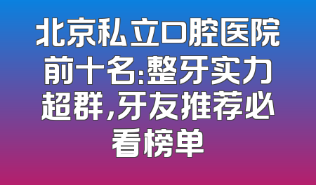 北京私立口腔医院前十名：整牙实力超群，牙友推荐必看榜单
