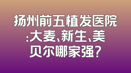 扬州前五植发医院：大麦、新生、美贝尔哪家强？