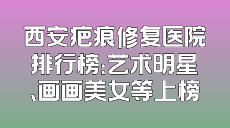 西安疤痕修复医院排行榜：艺术明星、画画美女等上榜