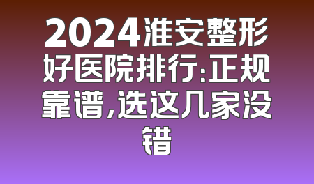 2024淮安整形好医院排行：正规靠谱，选这几家没错