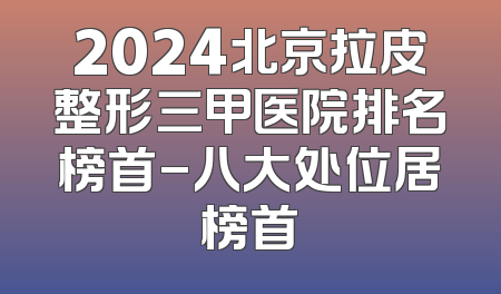 2024北京拉皮整形三甲医院排名榜首-八大处位居榜首