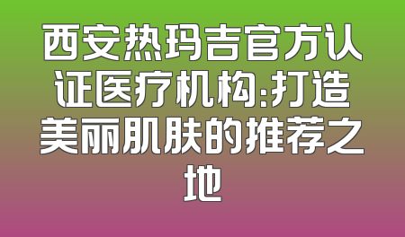 西安热玛吉官方认证医疗机构：打造美丽肌肤的推荐之地