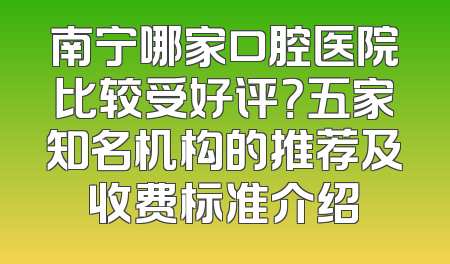 南宁哪家口腔医院比较受好评？五家知名机构的推荐及收费标准介绍
