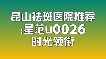 昆山祛斑医院推荐：星范u0026时光领衔