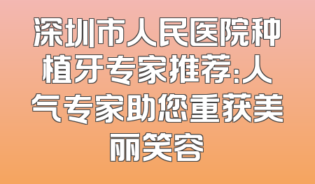 深圳市人民医院种植牙专家推荐：人气专家助您重获美丽笑容