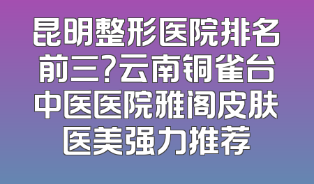 昆明整形医院排名前三？云南铜雀台中医医院雅阁皮肤医美强力推荐