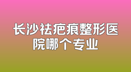 长沙祛疤痕整形医院哪个专业