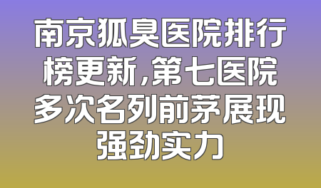 南京狐臭医院排行榜更新，第七医院多次名列前茅展现强劲实力