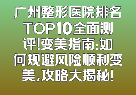 广州整形医院排名TOP10全面测评！变美指南：如何规避风险顺利变美，攻略大揭秘！