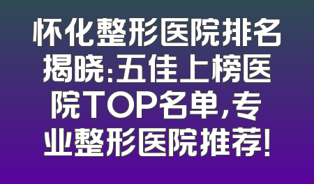 怀化整形医院排名揭晓：五佳上榜医院TOP名单，专业整形医院推荐！