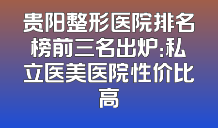 贵阳整形医院排名榜前三名出炉：私立医美医院性价比高