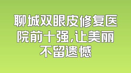 聊城双眼皮修复医院前十强，让美丽不留遗憾
