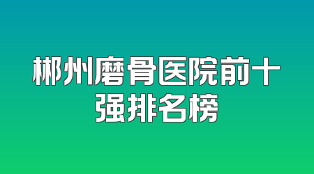 郴州磨骨医院前十强排名榜