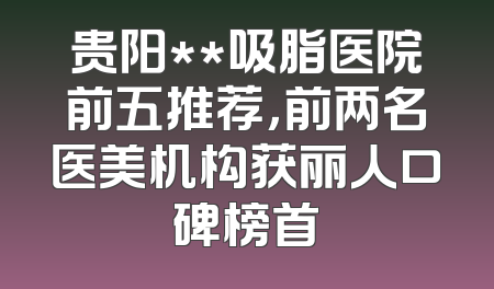 贵阳**吸脂医院前五推荐，前两名医美机构获丽人口碑榜首