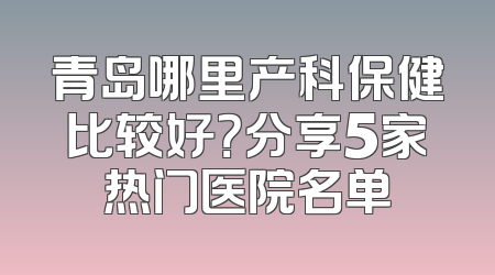 青岛哪里产科保健比较好？分享5家热门医院名单