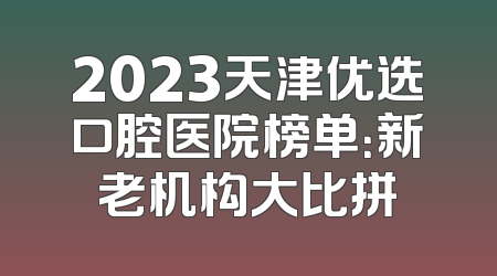 2023天津优选口腔医院榜单：新老机构大比拼
