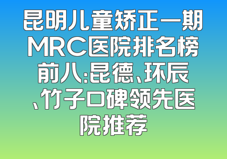 昆明儿童矫正一期MRC医院排名榜前八：昆德、环辰、竹子口碑领先医院推荐