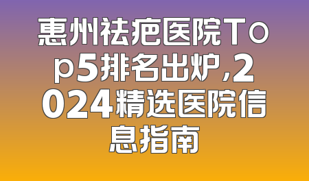 惠州祛疤医院Top5排名出炉，2024精选医院信息指南