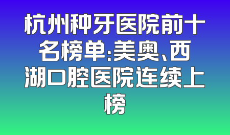 杭州种牙医院前十名榜单：美奥、西湖口腔医院连续上榜
