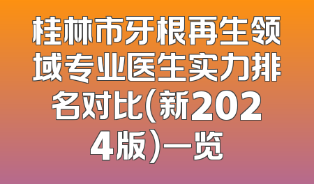 桂林市牙根再生领域专业医生实力排名对比（新2024版）一览