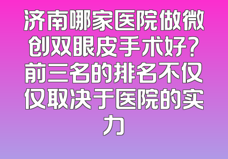 济南哪家医院做微创双眼皮手术好？前三名的排名不仅仅取决于医院的实力