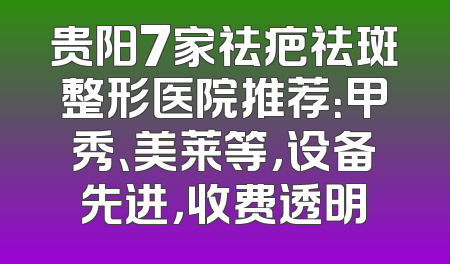 贵阳7家祛疤祛斑整形医院推荐：甲秀、美莱等，设备先进，收费透明