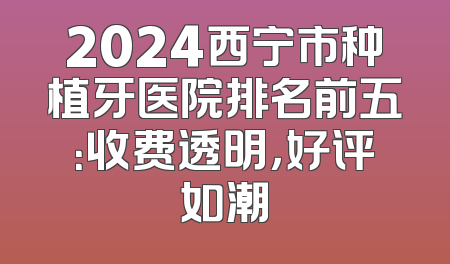 2024西宁市种植牙医院排名前五：收费透明，好评如潮