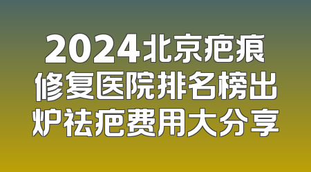 2024北京疤痕修复医院排名榜出炉祛疤费用大分享