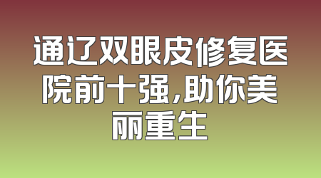 通辽双眼皮修复医院前十强，助你美丽重生