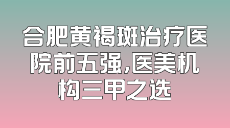 合肥黄褐斑治疗医院前五强，医美机构三甲之选