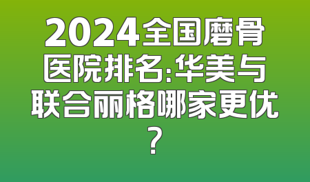 2024全国磨骨医院排名：华美与联合丽格哪家更优？