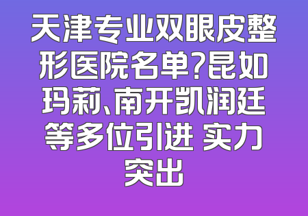 天津专业双眼皮整形医院名单？昆如玛莉、南开凯润廷等多位引进 实力突出